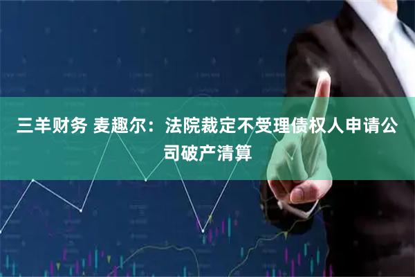 三羊财务 麦趣尔：法院裁定不受理债权人申请公司破产清算