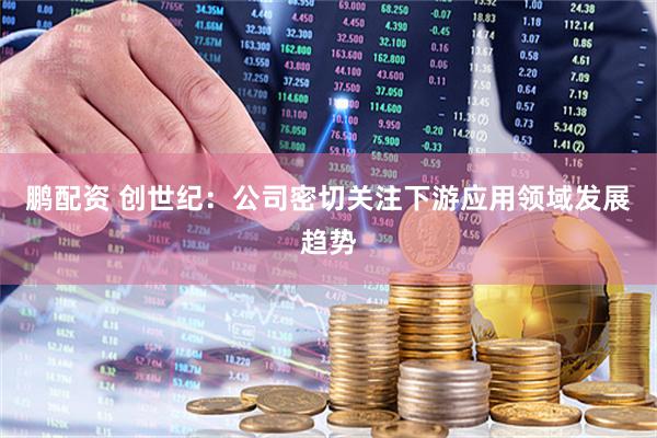 鹏配资 创世纪：公司密切关注下游应用领域发展趋势