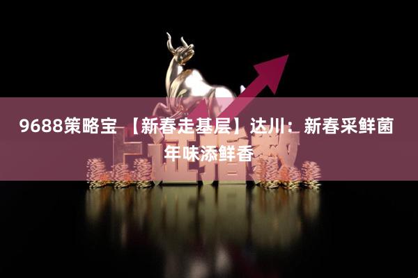 9688策略宝 【新春走基层】达川：新春采鲜菌 年味添鲜香