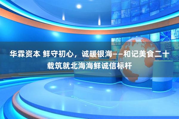 华霖资本 鲜守初心，诚暖银海——和记美食二十载筑就北海海鲜诚信标杆